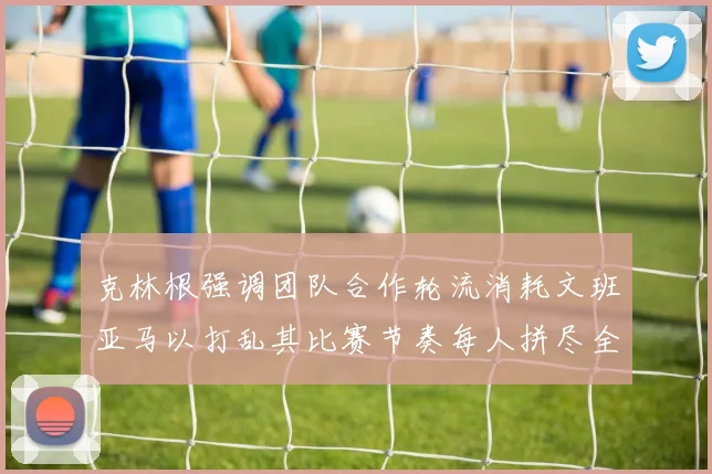 克林根强调团队合作轮流消耗文班亚马以打乱其比赛节奏每人拼尽全力五到六分钟