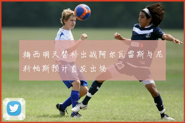 梅西明天替补出战阿尔瓦雷斯与尼科帕斯预计首发出场