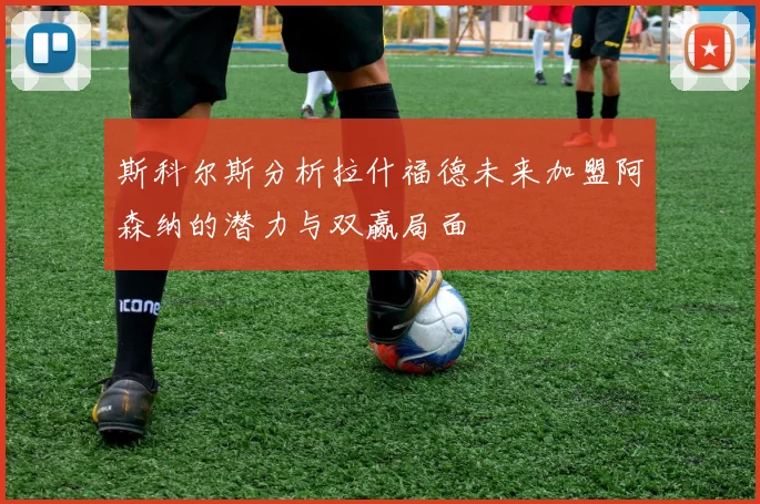斯科尔斯分析拉什福德未来加盟阿森纳的潜力与双赢局面