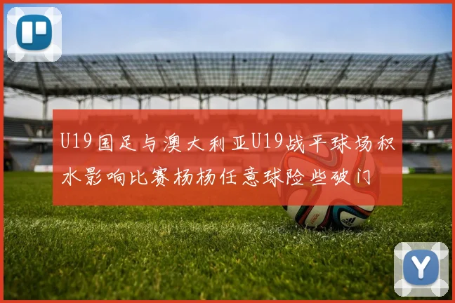 U19国足与澳大利亚U19战平球场积水影响比赛杨杨任意球险些破门