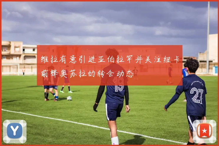 维拉有意引进亚伯拉罕并关注纽卡前锋奥苏拉的转会动态