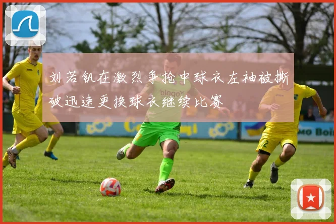 刘若钒在激烈争抢中球衣左袖被撕破迅速更换球衣继续比赛