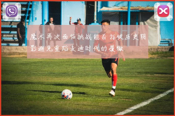 魔术再次面临挑战能否打破历史阴影避免重蹈麦迪时代的覆辙