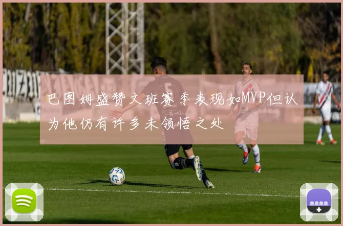巴图姆盛赞文班赛季表现如MVP但认为他仍有许多未领悟之处
