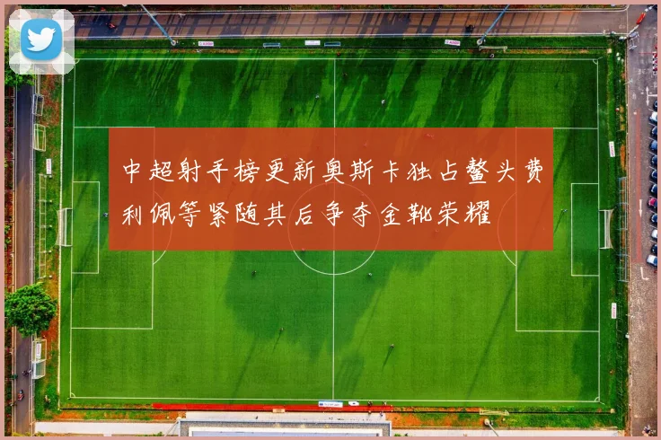 中超射手榜更新奥斯卡独占鳌头费利佩等紧随其后争夺金靴荣耀