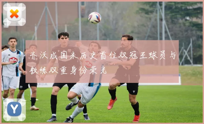 齐沃成国米历史首位双冠王球员与教练双重身份荣光