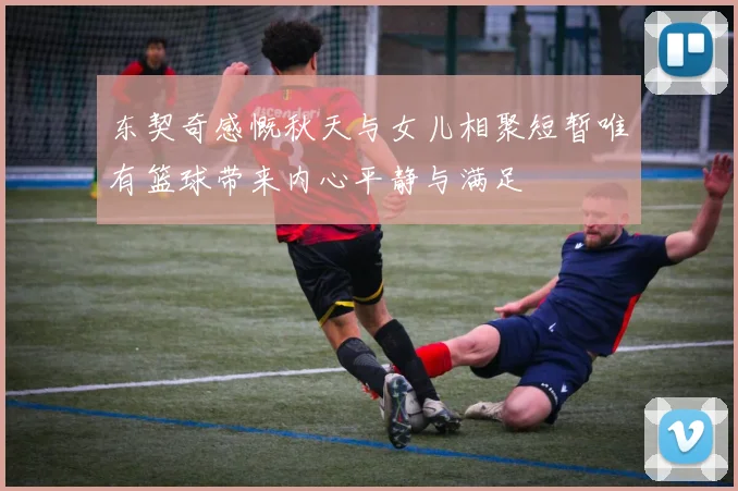 东契奇感慨秋天与女儿相聚短暂唯有篮球带来内心平静与满足