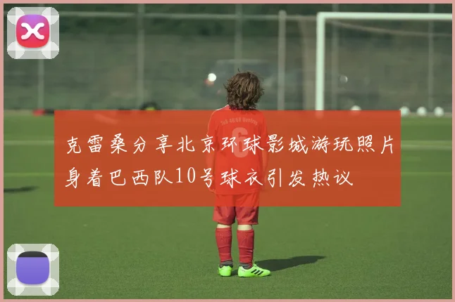 克雷桑分享北京环球影城游玩照片身着巴西队10号球衣引发热议