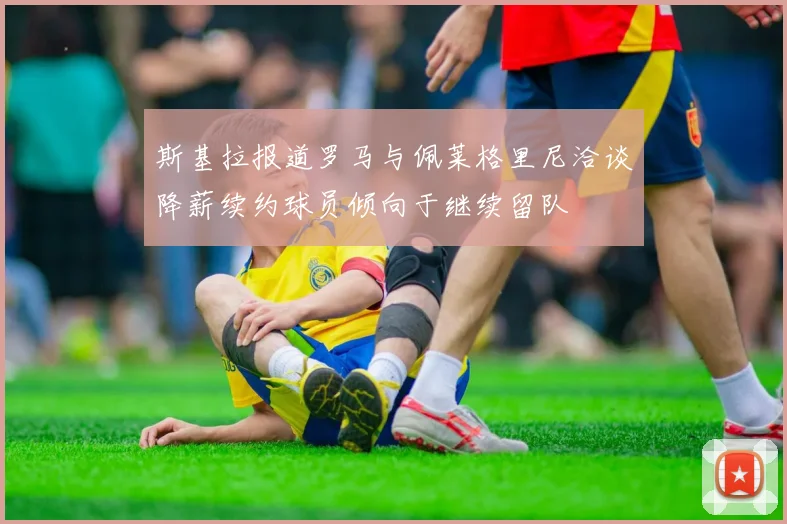 斯基拉报道罗马与佩莱格里尼洽谈降薪续约球员倾向于继续留队